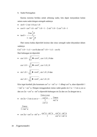 39 Trigonometri
b. Sudut Pertengahan
Karena teorema berlaku untuk sebarang sudut, kita dapat menyatakan kaitan
antara suatu sudut dengan setengah sudutnya
sin = 2 sin ½ cos ½
cos = cos2
½ - sin2+
½ = 1 – 2 sin2
½ = 2 cos2
½ - 1
tan =
2
1
tan1
2
1
tan2
2
Dari rumus kedua diperoleh kosinus dan sinus setengah sudut dinyatakan dalam
sudutnya
Cos2
½ = ½ (1 + cos ) dan sin2
½ = ½ (1 – cos )
Dari hubungan ini diperoleh
cos ½ = cos1
2
1
, cos ½ ≥ 0 dan
cos ½ = cos1
2
1
, cos ½ ≤ 0
sin ½ = cos1
2
1
, sin ½ ≥ 0 dan
sin ½ = cos1
2
1
, sin ½ ≤ 0
Kita ingat kembali jika kesamaan cos2
+ sin2
= 1 dibagi cos2
, akan diperoleh 1
+ tan2
= sec2
. Dengan menggunakan rumus sudut ganda sin 2 = 2 sin cos
dan cos 2 = cos2
- sin2
diperoleh hubungan sin 2 dan cos 2 dengan tan .
sin 2 = 2 sin cos =
2
2
cos
1
cos
cossin2
= 2
sec
tan2
2
tan1
tan2
cos 2 = cos2
- sin2
= 22
2222
sincos
sincos
1
sincos
 