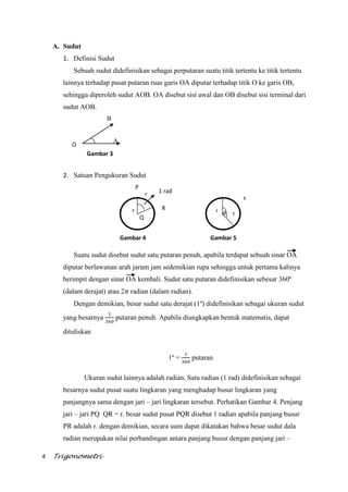 4 Trigonometri
r r
s
r
1 rad
P
Q
R
r
A. Sudut
1. Definisi Sudut
Sebuah sudut didefinisikan sebagai perputaran suatu titik tertentu ke titik tertentu
lainnya terhadap pusat putaran ruas garis OA diputar terhadap titik O ke garis OB,
sehingga diperoleh sudut AOB. OA disebut sisi awal dan OB disebut sisi terminal dari
sudut AOB.
B
A
2. Satuan Pengukuran Sudut
Suatu sudut disebut sudut satu putaran penuh, apabila terdapat sebuah sinar OA
diputar berlawanan arah jarum jam sedemikian rupa sehingga untuk pertama kalinya
berimpit dengan sinar OA kembali. Sudut satu putaran didefinisikan sebesar 360º
(dalam derajat) atau 2 radian (dalam radian).
Dengan demikian, besar sudut satu derajat (1º) didefinisikan sebagai ukuran sudut
yang besarnya putaran penuh. Apabila diungkapkan bentuk matematis, dapat
dituliskan
1º = putaran
Ukuran sudut lainnya adalah radian. Satu radian (1 rad) didefinisikan sebagai
besarnya sudut pusat suatu lingkaran yang menghadap busur lingkaran yang
panjangnya sama dengan jari – jari lingkaran tersebut. Perhatikan Gambar 4. Penjang
jari – jari PQ QR = r. besar sudut pusat PQR disebut 1 radian apabila panjang busur
PR adalah r. dengan demikian, secara uum dapat dikatakan bahwa besar sudut dala
radian merupakan nilai perbandingan antara panjang busur dengan panjang jari –
Gambar 5Gambar 4
O
Gambar 3
 