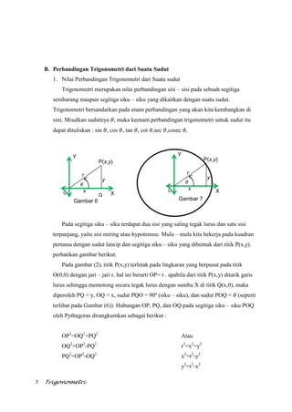 7 Trigonometri
Q
B. Perbandingan Trigonometri dari Suatu Sudut
1. Nilai Perbandingan Trigonometri dari Suatu sudut
Trigonometri merupakan nilai perbandingan sisi – sisi pada sebuah segitiga
sembarang maupun segitiga siku – siku yang dikaitkan dengan suatu sudut.
Trigonometri bersandarkan pada enam perbandingan yang akan kita kembangkan di
sini. Misalkan sudutnya , maka keenam perbandingan trigonometri untuk sudut itu
dapat dituliskan : sin , cos , tan , cot ,sec ,cosec
Pada segitiga siku – siku terdapat dua sisi yang saling tegak lurus dan satu sisi
terpanjang, yaitu sisi miring atau hypotenuse. Mula – mula kita bekerja pada kuadran
pertama dengan sudut lancip dan segitiga siku – siku yang dibentuk dari titik P(x,y).
perhatikan gambar berikut.
Pada gambar (2), titik P(x,y) terletak pada lingkaran yang berpusat pada titik
O(0,0) dengan jari – jari r. hal ini berarti OP= r . apabila dari titik P(x,y) ditarik garis
lurus sehingga memotong secara tegak lurus dengan sumbu X di titik Q(x,0), maka
diperoleh PQ = y, OQ = x, sudut PQO = 90º (siku – siku), dan sudut POQ = (seperti
terlihat pada Gambar (6)). Hubungan OP, PQ, dan OQ pada segitiga siku – siku POQ
oleh Pythagoras dirangkumkan sebagai berikut :
OP2
=OQ2
+PQ2
OQ2
=OP2
-PQ2
PQ2
=OP2
-OQ2
Atau
r2
=x2
+y2
x2
=r2
-y2
y2
=r2
-x2
y
x X
Y
P(x,y)
r
Gambar 6
O
y
x X
Y
P(x,y)
r
Gambar 7
O
 