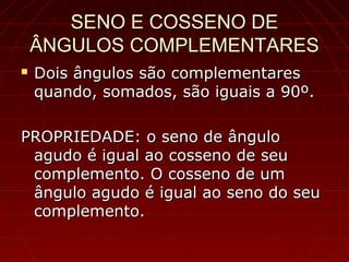 SENO E COSSENO DESENO E COSSENO DE
ÂNGULOS COMPLEMENTARESÂNGULOS COMPLEMENTARES
 Dois ângulos são complementaresDois ângulos são complementares
quando, somados, são iguais a 90º.quando, somados, são iguais a 90º.
PROPRIEDADE: o seno de ânguloPROPRIEDADE: o seno de ângulo
agudo é igual ao cosseno de seuagudo é igual ao cosseno de seu
complemento. O cosseno de umcomplemento. O cosseno de um
ângulo agudo é igual ao seno do seuângulo agudo é igual ao seno do seu
complemento.complemento.
 