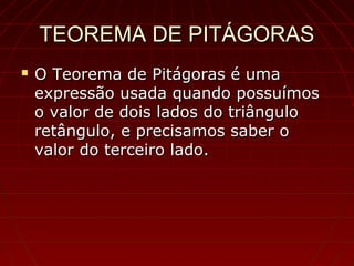 TEOREMA DE PITÁGORASTEOREMA DE PITÁGORAS
 O Teorema de Pitágoras é umaO Teorema de Pitágoras é uma
expressão usada quando possuímosexpressão usada quando possuímos
o valor de dois lados do triânguloo valor de dois lados do triângulo
retângulo, e precisamos saber oretângulo, e precisamos saber o
valor do terceiro lado.valor do terceiro lado.
 