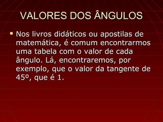 VALORES DOS ÂNGULOSVALORES DOS ÂNGULOS
 Nos livros didáticos ou apostilas deNos livros didáticos ou apostilas de
matemática, é comum encontrarmosmatemática, é comum encontrarmos
uma tabela com o valor de cadauma tabela com o valor de cada
ângulo. Lá, encontraremos, porângulo. Lá, encontraremos, por
exemplo, que o valor da tangente deexemplo, que o valor da tangente de
45º, que é 1.45º, que é 1.
 