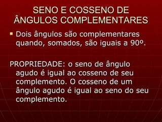 SENO E COSSENO DE ÂNGULOS COMPLEMENTARES Dois ângulos são complementares quando, somados, são iguais a 90º. PROPRIEDADE: o seno de ângulo agudo é igual ao cosseno de seu complemento. O cosseno de um ângulo agudo é igual ao seno do seu complemento. 