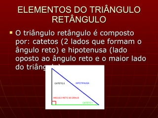 ELEMENTOS DO TRIÂNGULO RETÂNGULO O triângulo retângulo é composto por: catetos (2 lados que formam o ângulo reto) e hipotenusa (lado oposto ao ângulo reto e o maior lado do triângulo). 