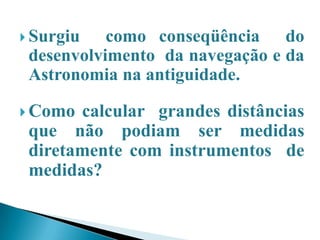 Surgiu como conseqüência do desenvolvimento da navegação e da Astronomia na antiguidade.Como calcular grandes distâncias que não podiam ser medidas diretamente com instrumentos de medidas?