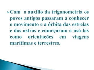 Com o auxilio da trigonometria os povos antigos passaram a conhecer o movimento e a órbita das estrelas e dos astros e começaram a usá-las como orientações em viagens marítimas e terrestres.