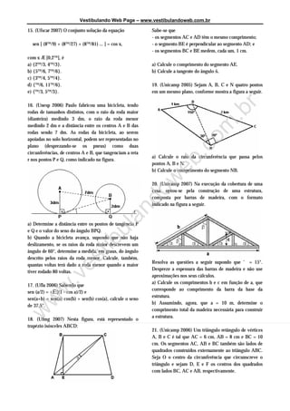 Vestibulando Web Page – www.vestibulandoweb.com.br

15. (Ufscar 2007) O conjunto solução da equação            Sabe-se que
                                                           - os segmentos AC e AD têm o mesmo comprimento;
  sen [ (8™/9) + (8™/27) + (8™/81) ... ] = cos x,          - o segmento BE é perpendicular ao segmento AD; e
                                                           - os segmentos BC e BE medem, cada um, 1 cm.
com x Æ [0,2™[, é
a) {2™/3, 4™/3}.                                           a) Calcule o comprimento do segmento AE.
b) {5™/6, 7™/6}.                                           b) Calcule a tangente do ângulo š.
c) {3™/4, 5™/4}.
d) {™/6, 11™/6}.                                           19. (Unicamp 2005) Sejam A, B, C e N quatro pontos
e) {™/3, 5™/3}.                                            em um mesmo plano, conforme mostra a figura a seguir.

16. (Unesp 2006) Paulo fabricou uma bicicleta, tendo




                                                                           r
rodas de tamanhos distintos, com o raio da roda maior




                                                                         .b
(dianteira) medindo 3 dm, o raio da roda menor
medindo 2 dm e a distância entre os centros A e B das




                                                                       om
rodas sendo 7 dm. As rodas da bicicleta, ao serem
apoiadas no solo horizontal, podem ser representadas no
plano (desprezando-se os pneus) como duas




                                                                     .c
circunferências, de centros A e B, que tangenciam a reta
                                                           a) Calcule o raio da circunferência que passa pelos
r nos pontos P e Q, como indicado na figura.




                                                                   eb
                                                           pontos A, B e N.
                                           w               b) Calcule o comprimento do segmento NB.

                                                           20. (Unicamp 2007) Na execução da cobertura de uma
                                                           casa, optou-se pela construção de uma estrutura,
                                         do
                                                           composta por barras de madeira, com o formato
                                                           indicado na figura a seguir.
                                      an


a) Determine a distância entre os pontos de tangência P
                                    ul



e Q e o valor do seno do ângulo BPQ.
b) Quando a bicicleta avança, supondo que não haja
                                  ib




deslizamento, se os raios da roda maior descrevem um
ângulo de 60°, determine a medida, em graus, do ângulo
                         t




descrito pelos raios da roda menor. Calcule, também,
                      es




                                                           Resolva as questões a seguir supondo que ‘ = 15°.
quantas voltas terá dado a roda menor quando a maior
                                                           Despreze a espessura das barras de madeira e não use
tiver rodado 80 voltas.
                                                           aproximações nos seus cálculos.
             v




                                                           a) Calcule os comprimentos b e c em função de a, que
17. (Ufla 2006) Sabendo que
          w.




                                                           corresponde ao comprimento da barra da base da
sen (a/2) = Ë[(1 - cos a)/2) e
                                                           estrutura.
sen(a+b) = sen(a) cos(b) + sen(b) cos(a), calcule o seno
 w




                                                           b) Assumindo, agora, que a = 10 m, determine o
de 37,5°.
                                                           comprimento total da madeira necessária para construir
w




                                                           a estrutura.
18. (Ufmg 2007) Nesta figura, está representado o
trapézio isósceles ABCD:
                                                           21. (Unicamp 2006) Um triângulo retângulo de vértices
                                                           A, B e C é tal que AC = 6 cm, AB = 8 cm e BC = 10
                                                           cm. Os segmentos AC, AB e BC também são lados de
                                                           quadrados construídos externamente ao triângulo ABC.
                                                           Seja O o centro da circunferência que circunscreve o
                                                           triângulo e sejam D, E e F os centros dos quadrados
                                                           com lados BC, AC e AB, respectivamente.
 