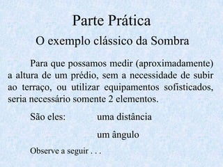 Parte PráticaO exemplo clássico da Sombra	Para que possamos medir (aproximadamente) a altura de um prédio, sem a necessidade de subir ao terraço, ou utilizar equipamentos sofisticados, seria necessário somente 2 elementos.	São eles:		uma distância				um ângulo	Observe a seguir . . .