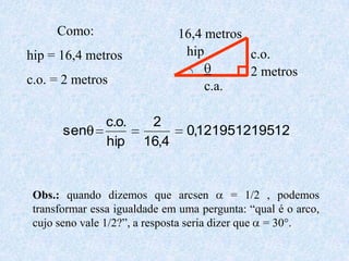Como: hip = 16,4 metrosc.o. = 2 metros16,4 metroshipc.o.q2 metrosc.a.Obs.: quando dizemos que arcsen a = 1/2 , podemos transformar essa igualdade em uma pergunta: “qual é o arco, cujo seno vale 1/2?”, a resposta seria dizer que a = 30°.