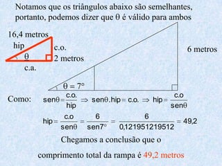 Notamos que os triângulos abaixo são semelhantes, portanto, podemos dizer que q é válido para ambos16,4 metroshipc.o.6 metrosq2 metrosc.a.q = 7°Como:Chegamos a conclusão que o comprimento total da rampa é 49,2 metros