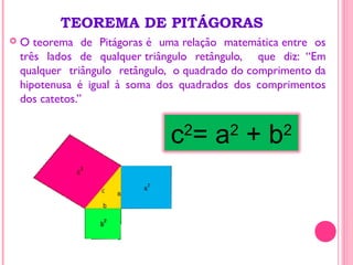 TEOREMA DE PITÁGORAS
 O teorema de Pitágoras é uma relação matemática entre os
três lados de qualquer triângulo retângulo, que diz: “Em
qualquer triângulo retângulo, o quadrado do comprimento da
hipotenusa é igual à soma dos quadrados dos comprimentos
dos catetos.”
c2
= a2
+ b2
 
