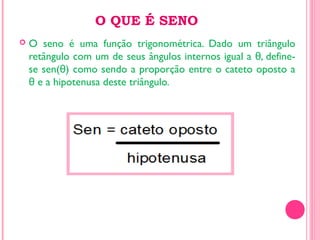 O QUE É SENO
 O seno é uma função trigonométrica. Dado um triângulo
retângulo com um de seus ângulos internos igual a , define-θ
se sen( ) como sendo a proporção entre o cateto oposto aθ
e a hipotenusa deste triângulo.θ
 