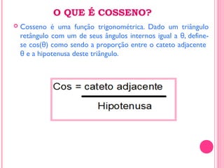 O QUE É COSSENO?
 Cosseno é uma função trigonométrica. Dado um triângulo
retângulo com um de seus ângulos internos igual a , define-θ
se cos( ) como sendo a proporção entre o cateto adjacenteθ
e a hipotenusa deste triângulo.θ
 