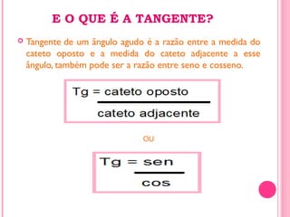 E O QUE É A TANGENTE?
 Tangente de um ângulo agudo é a razão entre a medida do
cateto oposto e a medida do cateto adjacente a esse
ângulo, também pode ser a razão entre seno e cosseno.
OU
 