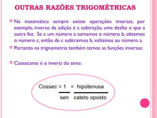 OUTRAS RAZÕES TRIGOMÉTRICAS
 Na matemática sempre existe operações inversas, por
exemplo, inverso da adição é a subtração, uma desfaz o que a
outra fez. Se a um número a somamos o número b, obtemos
o número c, então de c subtraimos b, voltamos ao número a.
 Portanto na trignometria também temos as funções inversas:
 Cossecante é o inversi do seno:
 