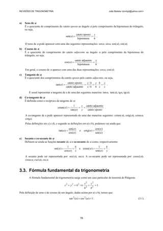 REVISÕES DE TRIGONOMETRIA                                                                  João Batista <jmnbpt@yahoo.com>




a)   Seno de 
     É o quociente do comprimento do cateto oposto ao ângulo  pelo comprimento da hipotenusa do triângulo,
     ou seja,
                                                         cateto oposto y
                                            sen( )                   .
                                                          hipotenusa   h
     O seno de  pode aparecer com uma das seguintes representações: sen, sin, sen(), sin().
b)   Coseno de 
     É o quociente do comprimento do cateto adjacente ao ângulo  pelo comprimento da hipotenusa do
     triângulo, ou seja,
                                                       cateto adjacente x
                                           cos( )                     .
                                                          hipotenusa    h
     Em geral, o coseno de  aparece com uma das duas representações: cos, cos().
c)   Tangente de 
     É o quociente dos comprimentos do cateto oposto pelo cateto adjacente, ou seja,
                                             cateto oposto    y/h y h y
                                tan( )                             .
                                            cateto adjacente x / h h x x

        É usual representar a tangente de a de uma das seguintes maneiras: tan, tan(), tg, tg().
d)   Co-tangente de 
     É definida como o recíproco da tangente de :
                                                   1    x cateto adjacente
                                  cotan( )                             .
                                                tan( ) y  cateto oposto

     A co-tangente de a pode aparecer representada de uma das maneiras seguintes: cotan( ), cotg(), cotan,
     cotg.
     Pelas definições em c) e d), e segundo as definições em a) e b), podemos ver ainda que:
                                               sen( )                         cos( )
                                   tan( )                e     cotg( )             .
                                               cos( )                         sen( )

e)   Secante e co-secante de 
     Definem-se ainda as funções secante de  e co-secante de  como, respectivamente:
                                             1      h                             1    h
                               sec( )                   e cosec( )                .
                                           cos( ) x                           sen( ) y

     A secante pode ser representada por: sec(), sec. A co-secante pode ser representada por: cosec(),
     cosec, csc(), csc.



3.3. Fórmula fundamental da trigonometria
        A fórmula fundamental da trigonometria surge como um caso particular do teorema de Pitágoras.

                                                           x2          y2
                                           x2  y 2  h2                      1.
                                                           h2          h2
Pela definição de seno e de coseno de um ângulo, dadas acima por a) e b), temos que:

                                               sen 2 ( )  cos 2 ( )  1 .                                         (3.1)




                                                            13
 