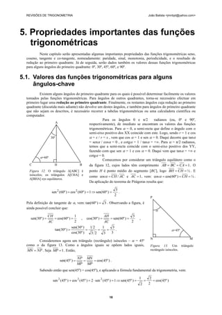 REVISÕES DE TRIGONOMETRIA                                                                      João Batista <jmnbpt@yahoo.com>




5. Propriedades importantes das funções
   trigonométricas
           Neste capítulo serão apresentadas algumas importantes propriedades das funções trigonométricas seno,
  coseno, tangente e co-tangente, nomeadamente: paridade, sinal, monotonia, periodicidade, e o resultado de
  redução ao primeiro quadrante. Já de seguida, serão dados também os valores dessas funções trigonométricas
  para alguns ângulos do primeiro quadrante: 0º, 30º, 45º, 60º, e 90º.

5.1. Valores das funções trigonométricas para alguns
     ângulos-chave
            Existem alguns ângulos do primeiro quadrante para os quais é possível determinar facilmente os valores
  tomados pelas funções trigonométricas. Para ângulos de outros quadrantes, torna-se necessário efectuar em
  primeiro lugar uma redução ao primeiro quadrante. Finalmente, os restantes ângulos cuja redução ao primeiro
  quadrante (discutida mais adiante) não devolve um destes ângulos, e também para ângulos do primeiro quadrante
  que não sejam os descritos, é necessário recorrer a tabelas trigonométricas ou uma calculadora científica ou
  computador.
                                                    Para os ângulos 0 e π/2            radianos (ou, 0º e 90º,
                       A                   respectivamente), de imediato se encontram os valores das funções
                                           trigonométricas. Para  = 0, a semi-recta que define o ângulo com o
                                           semi-eixo positivo dos XX coincide com este. Logo, sendo r = 1 e cos
                   30º                      = x / r = x , vem que cos  = 1 e sen  = 0. Daqui decorre que tan
                                           = sen / cos = 0 , e cotg = 1 / tan = +∞. Para  = π/2 radianos,
                                           temos que a semi-recta coincide com o semi-eixo positivo dos YY,
                                           fazendo com que sen  = 1 e cos  = 0. Daqui vem que tan = +∞ e
            =60º
                                           cotg = 0.
                                                    Comecemos por considerar um triângulo equilátero como o
    C                 H               B    da figura 12, cujos lados têm comprimento AB  BC  CA  1 . O
    Figura 12. O triângulo Δ[ABC] é        ponto H é ponto médio do segmento [BC], logo BH  CH  ½ . E
    isósceles; os triângulos Δ[CHA] e      como cos   CH / AC e AC  1 , vem: cos   cos(60º )  CH  ½ .
    Δ[BHA] sγo equiláteros.
                                           Da aplicação do teorema de Pitágoras resulta que:

                                                                      3
                    sen 2 (60º )  cos 2 (60º )  1  sen(60º )        .
                                                                     2
                                                                                                  P
  Pela definição de tangente de , vem: tan(60º )  3 . Observando a figura, é
  ainda possível concluir que:
                                                                                                      
                  CH                1                        AH                3
    sen(30º )        cos( 60º )         ,   cos(30º )        sen(60º )             ,
                  AC                2                        AC               2
                                    sen(30º )   12    1     3
                      tan(30º )                           .                                                    =45º
                                    cos(30º )   3 2    3   3
                                                                                                  N                         M
        Consideremos agora um triângulo (rectângulo) isósceles –  = 45º
  como o da figura 13. Como a ângulos iguais se opõem lados iguais,                               Figura 13. Um triângulo
  MN  NP . Seja MP  1 . Então,                                                                  rectângulo isósceles.

                                         NP MN
                          sen( 45º )          cos( 45º ) .
                                         MP MP
          Sabendo então que sen(45º) = cos(45º), e aplicando a fórmula fundamental da trigonometria, vem:

                                                                                         1        2
                     sen 2 (45º )  cos 2 (45º )  2  sen 2 (45º )  1  sen( 45º )               cos( 45º )
                                                                                         2       2


                                                                18
 
