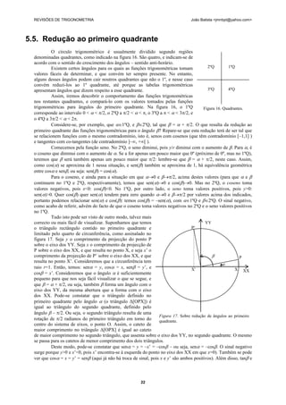 REVISÕES DE TRIGONOMETRIA                                                        João Batista <jmnbpt@yahoo.com>




5.5. Redução ao primeiro quadrante
           O círculo trigonométrico é usualmente dividido segundo regiões
  denominadas quadrantes, como indicado na figura 16. São quatro, e indicam-se de
  acordo com o sentido do crescimento dos ângulos – sentido anti-horário.
           Existem certos ângulos para os quais as funções trigonométricas tomam            2ºQ        1ºQ
  valores fáceis de determinar, e que convém ter sempre presente. No entanto,
  alguns desses ângulos podem cair noutros quadrantes que não o 1º, e nesse caso
  convém reduzi-los ao 1º quadrante, até porque as tabelas trigonométricas
  apresentam ângulos que dizem respeito a esse quadrante.                                   3ºQ        4ºQ
           Assim, iremos descobrir o comportamento das funções trigonométricas
  nos restantes quadrantes, e compará-lo com os valores tomados pelas funções
  trigonométricas para ângulos do primeiro quadrante. Na figura 16, o 1ºQ                 Figura 16. Quadrantes.
  corresponde ao intervalo 0 <  < /2, o 2ºQ a /2 <  < , o 3ºQ a  <  < 3/2, e
  o 4ºQ a 3/2 <  < 2.
           Considere-se, por exemplo, que 1ºQ, e 2ºQ, tal que  =  + /2. O que resulta da redução ao
  primeiro quadrante das funções trigonométricas para o ângulo ? Repare-se que esta redução terá de ser tal que
  se relacionem funções com o mesmo contradomínio, isto é, senos com cosenos (que têm contradomínio [–1,1] )
  e tangentes com co-tangentes (de contradomínio ]–∞, +∞[ ).
           Comecemos pela função seno. No 2ºQ, o seno diminui, pois y/r diminui com o aumento de . Para , é
  o coseno que diminui com o aumento de . Se a for apenas um pouco maior que 0º (próximo de 0º, mas no 1ºQ),
  teremos que  será também apenas um pouco maior que /2: lembre-se que  =  + /2, neste caso. Assim,
  como cos() se aproxima de 1 nessa situação, e sen() também se aproxima de 1, há equivalência geométrica
  entre cos e sen, ou seja: sen() = cos().
           Para o coseno, e ainda para a situação em que 0 e /2, acima destes valores (para que  e 
  continuem no 1ºQ e 2ºQ, respectivamente), temos que sen()0 e cos()0. Mas no 2ºQ, o coseno toma
  valores negativos, pois x<0: cos()<0. No 1ºQ, por outro lado, o seno toma valores positivos, pois y>0:
  sen()>0. Quer cos() quer sen() tendem para zero quando 0 e /2 por valores acima dos indicados,
  portanto podemos relacionar sen() e cos(): temos cos() = –sen(), com 1ºQ e 2ºQ. O sinal negativo,
  como acabo de referir, advém do facto de que o coseno toma valores negativos no 2ºQ e o seno valores positivos
  no 1ºQ.
           Tudo isto pode ser visto de outro modo, talvez mais
  correcto ou mais fácil de visualizar. Suponhamos que temos                               YY
  o triângulo rectângulo contido no primeiro quadrante e                            P'
  limitado pelo quarto de circunferência, como assinalado no
  figura 17. Seja y o comprimento da projecção do ponto P
  sobre o eixo dos YY. Seja x o comprimento da projecção de
  P sobre o eixo dos XX, e que resulta no ponto X, e seja x’ o
  comprimento da projecção de P’ sobre o eixo dos XX, e que                                                 P
  resulta no ponto X’. Consideremos que a circunferência tem
                                                                                                     
  raio r=1. Então, temos: sen = y, cos = x, sen = y’, e                          X'                     X XX
  cos = x’. Consideremos que o ângulo  é suficientemente
  pequeno para que nos seja fácil visualizar o que se segue, e
  que  =  + /2, ou seja, também  forma um ângulo com o
  eixo dos YY, da mesma abertura que a forma com o eixo
  dos XX. Pode-se constatar que o triângulo definido no
  primeiro quadrante pelo ângulo  (o triângulo Δ[OPX]) é
  igual ao triângulo do segundo quadrante, definido pelo
  ângulo  – /2. Ou seja, o segundo triângulo resulta de uma
                                                                   Figura 17. Sobre redução de ângulos ao primeiro
  rotação de /2 radianos do primeiro triângulo em torno do        quadrante.
  centro do sistema de eixos, o ponto O. Assim, o cateto de
  maior comprimento no triângulo Δ[OPX] é igual ao cateto
  de maior comprimento no segundo triângulo, que assenta sobre o eixo dos YY, no segundo quadrante. O mesmo
  se passa para os catetos de menor comprimento dos dois triângulos.
           Deste modo, pode-se constatar que sen = y = –x’ = –cos – ou seja, sen = –cos. O sinal negativo
  surge porque y>0 e x’<0, pois x’ encontra-se à esquerda do ponto no eixo dos XX em que x=0). Também se pode
  ver que cos = x = y’ = sen (aqui já não há troca de sinal, pois x e y’ são ambos positivos). Além disso, tan e



                                                         22
 