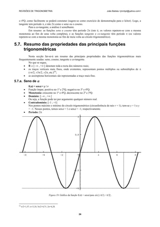 REVISÕES DE TRIGONOMETRIA                                                                    João Batista <jmnbpt@yahoo.com>



   o 4ºQ, como facilmente se poderá constatar (sugere-se como exercício de demonstração para o leitor). Logo, a
   tangente tem período , e não 2 como o seno ou o coseno.
            Para a co-tangente, a análise é semelhante.
            Em resumo: as funções seno e coseno têm período 2 (isto é, os valores repetem-se com a mesma
   monotonia ao fim de uma volta completa), e as funções tangente e co-tangente têm período  (os valores
   repetem-se com a mesma monotonia ao fim de meia volta ao círculo trigonométrico).

5.7. Resumo das propriedades das principais funções
     trigonométricas
           Nesta secção far-se-á um resumo das principais propriedades das funções trigonométricas mais
   frequentemente usadas: seno, coseno, tangente e co-tangente.
           No que se segue,
        I e ] –∞ , +∞ [ denotam toda a recta dos números reais;
            R
        os traços verticais mais finos, onde existentes, representam pontos múltiplos ou submúltiplos de 
           (±/2, ±3/2, ±2, etc.)(9);
        as assimptotas horizontais são representadas a traço mais fino.

5.7.a. Seno de 
                 f() = sen = y / r
                Função ímpar, positiva no 1º e 2ºQ, negativa no 3º e 4ºQ.
                Monotonia: crescente no 1º e 4ºQ, decrescente no 2º e 3ºQ.
                Domínio: ] –∞ , +∞ [
                 Ou seja, a função pode ter por argumento qualquer número real.
                Contradomínio: [–1 ; +1]
                 Nos pontos máximo e mínimo do círculo trigonométrico (circunferência de raio r = 1), tem-se y = 1 e y
                 = –1. Nesses pontos, temos sen = 1 e sen = –1, respectivamente.
                Período: 2




                                       Figura 19. Gráfico da função f() = sen para ]–/2,+ /2[ .



   (9)
         /2=1,57; =3,14; 3/2=4,71; 2=6,28.


                                                                    24
 