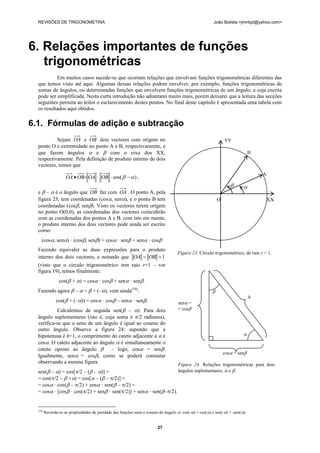 REVISÕES DE TRIGONOMETRIA                                                                              João Batista <jmnbpt@yahoo.com>




6. Relações importantes de funções
   trigonométricas
           Em muitos casos sucede-se que ocorram relações que envolvam funções trigonométricas diferentes das
  que temos visto até aqui. Algumas dessas relações podem envolver, por exemplo, funções trigonométricas de
  somas de ângulos, ou determinadas funções que envolvem funções trigonométricas de um ângulo, e cuja escrita
  pode ser simplificada. Nesta curta introdução não adiantarei muito mais, porém deixarei que a leitura das secções
  seguintes permita ao leitor o esclarecimento destes pontos. No final deste capítulo é apresentada uma tabela com
  os resultados aqui obtidos.

6.1. Fórmulas de adição e subtracção
           Sejam OA e OB dois vectores com origem no                                                            YY
  ponto O e extremidade no ponto A e B, respectivamente, e
  que fazem ângulos  e  com o eixo dos XX,                                                                                   B
  respectivamente. Pela definição de produto interno de dois
  vectores, temos que
                                                                                                                                   A
                     OA  OB OA  OB  cos(    ) ,
                                                                                                                         
  e  –  é o ângulo que OB faz com OA . O ponto A, pela
  figura 23, tem coordenadas (cos, sen), e o ponto B tem                                                  O                      XX
  coordenadas (cos, sen). Visto os vectores terem origem
  no ponto O(0,0), as coordenadas dos vectores coincidirão
  com as coordenadas dos pontos A e B. com isto em mente,
  o produto interno dos dois vectores pode ainda ser escrito
  como:
     (cos, sen) · (cos, sen) = cos· sen + sen· cos
  Fazendo equivaler as duas expressões para o produto
                                                                                    Figura 23. Círculo trigonométrico, de raio r = 1.
  interno dos dois vectores, e notando que OA  OB  1
  (visto que o círculo trigonométrico tem raio r=1 – ver
  figura 19), temos finalmente:
                 cos( + ) = cos · cos + sen · sen.
  Fazendo agora  –  =  + (–), vem ainda(10):                                                        
                                                                                                                               h
               cos( + (–)) = cos · cos – sen · sen.                            sen =
           Calculemos de seguida sen( – ). Para dois                               = cos
  ângulo suplementares (isto é, cuja soma é /2 radianos),
  verifica-se que o seno de um ângulo é igual ao coseno do
  outro ângulo. Observe a figura 24: supondo que a
  hipotenusa é h=1, o comprimento do cateto adjacente a  é                                                               
  cos. O cateto adjacente ao ângulo  é simultaneamente o
  cateto oposto ao ângulo  – logo, cos= sen.
                                                                                                                cos = sen
  Igualmente, sen= cos, como se poderá constatar
  observando a mesma figura.                                                         Figura 24. Relações trigonométricas para dois
  sen( – ) = cos[/2 – ( – )] =                                 ângulos suplementares,  e .
  = cos(/2 –  +) = cos[ – ( – /2)] =
  = cos · cos( – /2) + sen · sen( – /2) =
  = cos · [cos · cos(/2) + sen · sen(/2)] + sen · sen(–/2).


  (10)
         Recorde-se as propriedades de paridade das funções seno e coseno do ângulo : cos(-) = cos() e sen(-) = -sen().


                                                                         27
 