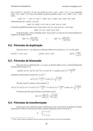 REVISÕES DE TRIGONOMETRIA                                                                                João Batista <jmnbpt@yahoo.com>



  Ora, cos(/2)=0 e sen(/2)=1. O seno tem período 2 (isto é, senθ = sen(θ + 2) ), e por conseguinte
  sen( – /2) = sen( + 3/2). Faz-se esta redução ao primeiro quadrante: sen( – /2) = sen( + 3/2) = –cos.
  Assim,
                   sen( + ) = ... = cosa · (0 · cos + 1 · sen) + sen · (–cos) = cos · sen – sen · cos.
  Substituindo agora  +  por  – (–), vem:
                                     sen( – ) = sen( + (–)) = cos(–) · sen – sen(–) · cos.
  Lembrando a paridade das funções seno e coseno, temos: cos(–) = cos e sen(–) = –sen. Logo,
                                                   sen( – ) = cos · sen + sen · cos.
           O cálculo de tg( ± ) faz-se dividindo sen( ± ) por cos( ± ), como de resto resulta da definição de
  tangente de um ângulo. Portanto,
                                             tg   tg                                                      tg   tg 
                            tg(    )                                   e               tg(    )                    .
                                            1  tg   tg                                                 1  tg   tg 


6.2. Fórmulas de duplicação
                Neste caso, faz-se  =  e aplicam-se as fórmulas obtidas em 6.1 para arcos  +  = 2. Fica então:
                                                                                                                                        2  tg 
  sen(2) = 2 · sen · cos                                   cos(2) = cos2 – sen2                                     tg (2 )                 .
                                                                                                                                       1  tg 2 


6.3. Fórmulas de bissecção
           Neste caso, faz-se a substituição 2 = , e usam-se as fórmulas obtidas em 6.2, e a fórmula fundamental
  da trigonometria (relação (3.1)).
                                                                                                                      1  cos( 2 )
                  cos( 2 )  cos 2   sen 2   2 cos 2   1  2 cos 2   1  cos( 2 )  cos 2                               .
                                                                                                                            2
  Aplicando a transformação de variável 2 = , vem(11):

                                                              1  cos                   1  cos 
                                            cos 2 ( / 2)               cos( / 2)             .
                                                                  2                          2
                Para obter sen(/2), voltamos a usar a relação (3.1):

                                                               1  cos                        1  cos a                  1  cos 
  sen 2 ( / 2)  cos 2 ( / 2)  1  sen 2 ( / 2)                      1  sen 2 ( / 2)             sen( / 2)             .
                                                                   2                               2                          2
                Novamente, para obter tg(/2) divide-se sen(/2) por cos(/2):

                                                                    sen( / 2)    1  cos 
                                                     tg ( / 2)               
                                                                    cos( / 2)    1  cos 


6.4. Fórmulas de transformação
          Interessa, por vezes, transformar somas ou diferenças de senos ou de cosenos em produtos de funções
  trigonométricas. Para tal, comecemos por definir a seguinte mudança de variáveis, invertível, T:
                                                                      a=+
                                                         T
                                                                      b=–

  (11)
         O sinal ± aparece porque os quadrados de números simétricos são iguais, logo há que incluir as duas possibilidades.


                                                                          28
 
