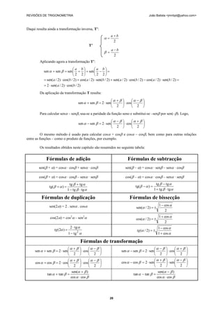 REVISÕES DE TRIGONOMETRIA                                                                      João Batista <jmnbpt@yahoo.com>



Daqui resulta ainda a transformação inversa, T’:
                                                                 ab
                                                           
                                                                  2
                                                 T’
                                                                 ab
                                                           
                                                                  2
        Aplicando agora a transformação T’:

                                  a b            a b
           sen   sen   sen     sen    
                                   2 2            2 2
            sen( a / 2)  cos(b / 2)  cos( a / 2)  sen(b / 2)  sen( a / 2)  cos(b / 2)  cos( a / 2)  sen(b / 2) 
            2  sen( a / 2)  cos(b / 2)
        Da aplicação da transformação T resulta:

                                                                           
                                       sen   sen   2  sen         cos      
                                                                2           2 
        Para calcular sen – sen, usa-se a paridade da função seno e substitui-se –sen por sen(–). Logo,

                                                                              
                                          sen   sen   2  sen         cos      
                                                                   2           2 
          O mesmo método é usado para calcular cos + cos e cos – cos, bem como para outras relações
entre as funções – como o produto de funções, por exemplo.

        Os resultados obtidos neste capítulo são resumidos no seguinte tabela:


             Fórmulas de adição                                               Fórmulas de subtracção
        sen( + ) = cos · cos + sen · cos                              sen( – ) = cos · sen – sen · cos

        cos( + ) = cos · cos – sen · sen                              cos( – ) = cos · cos – sen · sen
                                tg   tg                                                            tg   tg 
               tg(    )                                                         tg(    ) 
                               1  tg   tg                                                       1  tg   tg 

         Fórmulas de duplicação                                                 Fórmulas de bissecção
               sen(2) = 2 . sen . cos                                                                1  cos 
                                                                                     sen( / 2)  
                                                                                                            2
                cos(2) = cos2 – sen2                                                                 1  cos 
                                                                                     cos( / 2)  
                                                                                                            2
                                 2  tg                                                               1  cos 
                   tg (2 )                                                          tg ( / 2)  
                                1  tg 
                                      2
                                                                                                       1  cos 

                                            Fórmulas de transformação
                                                                                                    
     sen   sen   2  sen         cos                            sen   sen   2  sen         cos       
                               2          2                                                    2           2 
                                                                                                    
     cos   cos   2  cos         cos                            cos   cos   2  sen         sen       
                               2          2                                                   2            2 
                               sen(   )                                                              sen(   )
             tan   tan                                                         tan   tan  
                              cos   cos                                                             cos   cos 




                                                                29
 