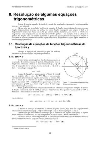 REVISÕES DE TRIGONOMETRIA                                                                   João Batista <jmnbpt@yahoo.com>




8. Resolução de algumas equações
   trigonométricas
            Trata-se de resolver equações do tipo f(x)=y, sendo f(x) uma função trigonométrica ou trigonométrica
   inversa, e y um valor real.
            Há que notar que a resolução analítica de equações de funções trigonométricas (ou que envolvam
   funções trigonométricas inversas, ou ambas, ou outras funções quaisquer) nem sempre é fácil, e é
   frequentemente impossível. Nesses casos, há que utilizar métodos numéricos, com recurso a calculadoras
   programáveis e/ou computadores, ou em alternativa métodos gráficos – por exemplo, pode-se sobrepor os
   gráficos das funções seno e a tangente e procurar os pontos em que os gráficos das respectivas funções se
   seccionam ou osculam (embora estes últimos sejam mais difíceis de determinar ―a olho‖) para determinar as
   soluções da equação senx=tgx.

8.1. Resolução de equações de funções trigonométricas do
     tipo f(x) = y
           Este tipo de equações tem como solução geral um intervalo,
   em virtude da periodicidade das funções trigonométricas.                                                 YY

8.1.a. senx = y                                                                                                       P
            Como a função seno tem período 2, são válidos os valores de
   a separados de múltiplos inteiro do período. Naturalmente, como a
                                                                                                                           y
   função seno é limitada, x terá de se situar no intervalo [–1, +1], sob
   pena de a equação não ter solução. Assim, caso y[–1, +1], pode-se                                             
   fazer y = sen. Logo, a equação fica:                                                                         –       XX
                                           senx = sen.
           No caso da figura 27, y=sen representa a ―altura‖ do ponto P
   que se projecta sobre o eixo dos YY. Mas, a essa projecção
   correspondem pelo menos dois ângulos, a e b, como se constata. Ora,
   pode-se provar que os senos de dois ângulos complementares (isto é,                            x
   ângulos que somam 180º – ver página 8) são iguais. Logo, se  e  são   Figura 27. Acerca da periodicidade das
   complementares, =180º–, e temos sen = sen. A partir daqui           funções seno e coseno.
   têm-se duas soluções possíveis.
           Porém, podem-se obter mais soluções adicionando (ou subtraindo) ao argumento múltiplos do período
   da função. Como se vê, entre 0º e 360º, o seno de x é igual ao seno de  quando x=, ou quando x=180º–.
   Atendendo à periodicidade do seno, vem então:
                                  sen x  sen   x    k  360º ou x  180º  k  360º , k  I ,
                                                                                                  N
   ou, em radianos:
                                        sen x  sen   x    k  2 ou x      k  2, k  I .
                                                                                                  N

8.1.b. cosx = y
            O método de resolução é semelhante ao anterior. Façamos y=cos, logo para que a equação tenha
   solução tem de se verificar que y[–1, +1]. No intervalo [0; +2], há duas soluções para x:  e –.
            De facto, para que nesse intervalo se verifique que os cosenos de dois ângulos sejam iguais, os ângulos
   devem ser iguais (o que é trivial), ou – devido à paridade da função coseno – devem ser simétricos(14).
            Devido ao facto do coseno ter período 2, as soluções que distam entre si de um múltiplo inteiro do
   período também são solução. Logo, são solução geral de cosx=cos:
                                                 cos x  cos   x    k  360º , k  I ,
                                                                                         N


   (14)
          Lembrar que cos = cos(-).


                                                                     32
 