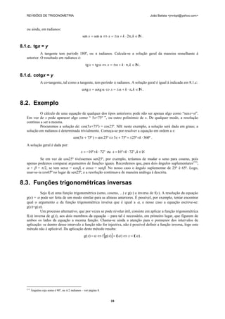 REVISÕES DE TRIGONOMETRIA                                                                         João Batista <jmnbpt@yahoo.com>



   ou ainda, em radianos:
                                                   sen x  sen   x    k  2, k  I .
                                                                                        N

8.1.c. tgx = y
             A tangente tem período 180º, ou  radianos. Calcula-se a solução geral da maneira semelhante à
   anterior. O resultado em radianos é:
                                                      tg x  tg   x    k  , k  I .
                                                                                        N

8.1.d. cotgx = y
                 A co-tangente, tal como a tangente, tem período  radianos. A solução geral é igual à indicada em 8.1.c:
                                                   cotg x  cotg   x    k  , k  I .
                                                                                         N


8.2. Exemplo
            O cálculo de uma equação de qualquer dos tipos anteriores pode não ser apenas algo como ―senx=‖.
   Em vez de x pode aparecer algo como ― 5x+75º ‖, ou outro polinómio de x. De qualquer modo, a resolução
   continua a ser a mesma.
            Procuremos a solução de: cos(5x+75º) = cos25º. NB: neste exemplo, a solução será dada em graus; a
   solução em radianos é determinada trivialmente. Começa-se por resolver a equação em ordem a x:
                                            cos(5x  75º )  cos 25º  5x  75º  25ºk  360º .
   A solução geral é dada por:
                                                  x  10ºk  72º ou x  16ºk  72º , k 
            Se em vez de cos25º tivéssemos sen25º, por exemplo, teríamos de mudar o seno para coseno, pois
   apenas podemos comparar argumentos de funções iguais. Recordemos que, para dois ângulos suplementares(15),
    +  = /2, se tem sen = cos, e cos = sen. No nosso caso o ângulo suplementar de 25º é 65º. Logo,
   usar-se-ia cos65º no lugar de sen25º, e a resolução continuava de maneira análoga à descrita.

8.3. Funções trigonométricas inversas
            Seja f() uma função trigonométrica (seno, coseno, ...) e g(x) a inversa de f(x). A resolução da equação
   g(x) =  pode ser feita de um modo similar para as alíneas anteriores. É possível, por exemplo, tentar encontrar
   qual o argumento a da função trigonométrica inversa que é igual a , e nesse caso a equação escreve-se:
   g(x)=g().
            Um processo alternativo, que por vezes se pode revelar útil, consiste em aplicar a função trigonométrica
   f() inversa de g(x), aos dois membros da equação – para tal é necessário, em primeiro lugar, que figurem de
   ambos os lados da equação a mesma função. Chama-se ainda a atenção para o pormenor dos intervalos de
   aplicação: se dentro desse intervalo a função não for injectiva, não é possível definir a função inversa, logo este
   método não é aplicável. Da aplicação deste método resulta:
                                                     g( x)    f g( x)  f(  )  x  f(  ) .




   (15)
          Ângulos cuja soma é 90º, ou /2 radianos – ver página 8.


                                                                         33
 