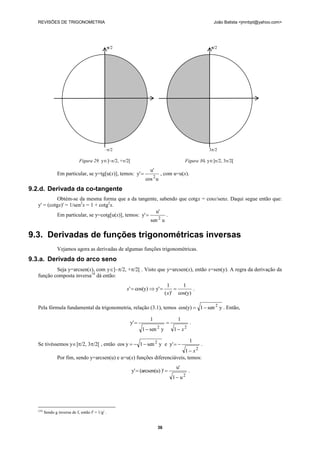 REVISÕES DE TRIGONOMETRIA                                                                             João Batista <jmnbpt@yahoo.com>




                                                    /2                                                 /2




                                               –/2                                                   3/2

                                Figura 29. y]–/2, +/2[                                  Figura 30. y]/2, 3/2[
                                                                      u'
                  Em particular, se y=tg[u(x)], temos: y'                     , com u=u(x).
                                                                   cos 2 u
9.2.d. Derivada da co-tangente
            Obtém-se da mesma forma que a da tangente, sabendo que cotgx = cosx/senx. Daqui segue então que:
   y' = (cotgx)' = 1/sen2x = 1 + cotg2x.
                                                          u'
            Em particular, se y=cotg[u(x)], temos: y'          .
                                                        sen 2 u

9.3. Derivadas de funções trigonométricas inversas
                  Vejamos agora as derivadas de algumas funções trigonométricas.
9.3.a. Derivada do arco seno
           Seja y=arcsen(x), com y]–/2, +/2[ . Visto que y=arcsen(x), então x=sen(y). A regra da derivação da
   função composta inversa18 dá então:
                                                                                  1     1
                                                          x'  cos(y)  y'                 .
                                                                                ( x)' cos(y)

   Pela fórmula fundamental da trigonometria, relação (3.1), temos cos(y)  1  sen 2 y . Então,

                                                                      1                1
                                                           y'                                .
                                                                  1  sen y2
                                                                                     1  x2

                                                                                               1
   Se tivéssemos y]/2, 3/2[ , então cos y   1  sen 2 y e y'                 .
                                                                            1  x2
                  Por fim, sendo y=arcsen(u) e u=u(x) funções diferenciáveis, temos:
                                                                                      u'
                                                            y'  (arcsen(u) )'               .
                                                                                     1 u2




   (18)
          Sendo g inversa de f, então f' = 1/g' .


                                                                           36
 