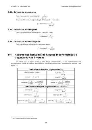 REVISÕES DE TRIGONOMETRIA                                                                                              João Batista <jmnbpt@yahoo.com>



9.3.b. Derivada do arco coseno
                                                                           1
                 Seja y=arccosx  x=cosy. Então, y'            .
                                                         1 u2
                 Em particular, sendo u=u(x) uma função diferenciável, e y=arccos(u),
                                                                                            u'
                                                              y'  (arccos(u) )'                      .
                                                                                          1 u2

9.3.c. Derivada do arco tangente
                 Seja u=u(x) uma função diferenciável, e y=arctg(u). Então,
                                                                                          u'
                                                                 y'  (arctg(u)) '                 .
                                                                                       1 u2

9.3.d. Derivada do arco co-tangente
                 Seja u=u(x) função diferenciável, y=arccotg(u). Então,
                                                                                               u'
                                                              y'  (arccotg(u ))'                     .
                                                                                         1 u2


9.4. Resumo das derivadas de funções trigonométricas e
     trigonométricas inversas
            Na tabela que se segue, u=u(x) é uma função diferenciável(19), e cujo contradomínio está
   necessariamente contido no domínio das respectivas funções trigonométricas e trigonométricas inversas – ver
   secção 7.5.

                                         Derivadas de funções trigonométricas
                                                                                                                            u'
                                 (sen(u))' = u'(x) · cos(u)                                                  (tg(u))' 
                                                                                                                        cos 2 u
                                                                                                                            u'
                                  (cos(u))' = –u' · sen(u)                                                  (cotg(u))' 
                                                                                                                         sen 2 u
                                                     '                                                                     '
                                          1           u' cos(u)                                      1  u' sen(u)
                          (cosec(u)) '  
                                          sen(u)   
                                                                                          (sec(u))'  
                                                                                                        cos(u)  
                                                                                                                
                                                       sen 2 u                                                  cos 2 u
                                 Derivadas de funções trigonométricas inversas
                                                         u'                                                                    u'
                                  (arcsen(u) )'                                                        (arctg(u)) ' 
                                                     1 u2                                                                 1 u2
                                                       u'                                                                            u'
                                 (arccos(u) )'                                                    (arccotg(u ))'  
                                                         1 u2                                                                 1 u2
                                                          '                                                                      '
                                            1                  u'                                         1                     u'
                     (arccosec( u))'  
                                        arcsen(u)        
                                                                                      (arcsec(u) )'  
                                                                                                        arccos(u)              
                                                                                                                               
                                                            u 1 u2                                                          u 1 u2




   (19)
          Isto é, com derivada no seu domínio de aplicação.


                                                                               37
 