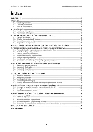 REVISÕES DE TRIGONOMETRIA                                                                                                João Batista <jmnbpt@yahoo.com>




Índice
PREÂMBULO ........................................................................................................................................................ 5
ÂNGULOS .............................................................................................................................................................. 6
  1.1. Ângulo trigonométrico ............................................................................................................................... 6
  1.2. Classificação de ângulos ............................................................................................................................ 7
  1.3. Arcos de circunferência.............................................................................................................................. 8
2. TRIÂNGULOS ................................................................................................................................................... 9
    1.1. Semelhança de triângulos ........................................................................................................................... 9
    1.2. Classificação de triângulos ....................................................................................................................... 10
3. TRIGONOMETRIA E RELAÇÕES TRIGONOMÉTRICAS .................................................................... 11
    1.1. Teorema de Pitágoras ............................................................................................................................... 11
    1.2. Relações trigonométricas de ângulos ....................................................................................................... 12
    1.3. Fórmula fundamental da trigonometria .................................................................................................... 13
    1.4. Um problema de trigonometria ................................................................................................................ 14
4. SENO, COSENO E TANGENTE COMO FUNÇÕES REAIS DE VARIÁVEL REAL ........................... 16
5. PROPRIEDADES IMPORTANTES DAS FUNÇÕES TRIGONOMÉTRICAS ....................................... 18
    5.1. Valores das funções trigonométricas para alguns ângulos-chave ............................................................ 18
    1.2. Paridade das funções trigonométricas ...................................................................................................... 19
    1.3. Sinal das funções trigonométricas ............................................................................................................ 19
    1.4. Monotonia das funções trigonométricas .................................................................................................. 20
    1.5. Redução ao primeiro quadrante ............................................................................................................... 22
    1.6. Periodicidade das funções trigonométricas .............................................................................................. 23
    1.7. Resumo das propriedades das principais funções trigonométricas .......................................................... 24
6. RELAÇÕES IMPORTANTES DE FUNÇÕES TRIGONOMÉTRICAS ................................................... 27
    1.1. Fórmulas de adição e subtracção.............................................................................................................. 27
    1.2. Fórmulas de duplicação............................................................................................................................ 28
    1.3. Fórmulas de bissecção.............................................................................................................................. 28
    1.4. Fórmulas de transformação ...................................................................................................................... 28
7. FUNÇÕES TRIGONOMÉTRICAS INVERSAS .......................................................................................... 30
    1.1. Arco seno: arcsen(a) ................................................................................................................................ 30
    1.2. Arco coseno: arccos(a) ............................................................................................................................. 31
    1.3. Arco tangente: arctg(a) ............................................................................................................................ 31
    1.4. Arco co-tangente: arccotg(a).................................................................................................................... 31
    1.5. Resumo: domínio e contradomínio das funções trigonométricas inversas .............................................. 31
8. RESOLUÇÃO DE ALGUMAS EQUAÇÕES TRIGONOMÉTRICAS ..................................................... 32
    8.1. Resolução de equações de funções trigonométricas do tipo f(x) = y ....................................................... 32
    1.2. Exemplo ................................................................................................................................................... 33
    1.3. Funções trigonométricas inversas ............................................................................................................ 33
9. DERIVADAS DE FUNÇÕES CIRCULARES E RESPECTIVAS INVERSAS ........................................ 34
                        sen x
    9.1. Estudo do lim        ............................................................................................................................... 34
                   x0 x
    9.2. Derivadas de funções trigonométricas ..................................................................................................... 35
    1.3. Derivadas de funções trigonométricas inversas ....................................................................................... 36
    1.4. Resumo das derivadas de funções trigonométricas e trigonométricas inversas ....................................... 37
10. EXERCÍCIOS RESOLVIDOS...................................................................................................................... 38
BIBLIOGRAFIA .................................................................................................................................................. 41




                                                                                   4
 