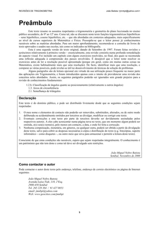 REVISÕES DE TRIGONOMETRIA                                                           João Batista <jmnbpt@yahoo.com>




Preâmbulo
         Este texto resume os assuntos respeitantes a trigonometria e geometria do plano leccionada no ensino
público secundário, do 9º ao 12º ano. Como tal, não se discutem neste texto funções trigonométricas hiperbólicas
– seno hiperbólico, coseno hiperbólico, etc. – que são abordadas em contextos adequados, mais especificamente
ao nível de cursos superiores de Matemática e Física. Pressupõe-se que o leitor possui já conhecimentos
razoáveis sobre as matérias abordadas. Para um maior aprofundamento, recomenda-se a consulta de livros de
texto aprovados e usados nas escolas, tais como os indicados na bibliografia.
         Esta é uma segunda versão do texto original, datado de Setembro de 1997. Foram feitas revisões e
acréscimos relativamente à primeira versão – essencialmente, esta revisão consistiu numa profunda remodelação
do aspecto visual. Foi incluído um capítulo com alguns exercícios resolvidos, no final, dos quais se recomenda
uma reflexão adequada à compreensão dos passos envolvidos. É desejável que o leitor tente resolver os
exercícios antes de ler a resolução possível apresentada (porque em geral, como em muitas outras coisas na
Matemática, existe habitualmente mais que uma resolução). De facto, identificar mais que uma resolução, e
comparar as várias possíveis, pode revelar-se útil no desenvolvimento de técnicas de solução de problemas.
         Alguns parágrafos são de leitura opcional em virtude da sua utilização pouco frequente na maior parte
das aplicações em Trigonometria, e foram introduzidos apenas com o intuito de providenciar uma revisão dos
conceitos neles abordados. Assim, os seguintes parágrafos poderão ser ignorados sem grande prejuízo para a
revisão de conhecimentos fundamentais:
       1.2.b. Classificação de ângulos quanto ao posicionamento (relativamente a outros ângulos)
         1.3. Arcos de circunferência
         2.1. Semelhança de triângulos

Declaração
Este texto é do domínio público, e pode ser distribuído livremente desde que as seguintes condições sejam
respeitadas:

1.   O meu nome e elementos de contacto não poderão ser removidos, substituídos, alterados, ou de outro modo
     deliberada ou acidentalmente omitidos por terceiros ao divulgar, modificar ou corrigir este texto.
2.   Eventuais correcções a este texto por parte de terceiros deverão ser devidamente assinaladas pelos
     respectivos autores. A eles cabe acrescentar numa página nova no texto, que em momento algum poderá ser
     omitida, o(s) seu(s) nome(s), pelo menos um contacto, a data, e onde foi feita a correcção.
3.   Nenhuma compensação, monetária, em géneros, ou qualquer outra, poderá ser obtida a partir da divulgação
     deste texto, salvo para cobrir as despesas necessárias à cópia e distribuição do texto (e.g. fotocópias, suporte
     informático – como disquetes –, ou outro meio que sirva para armazenar e permitir a leitura deste texto).

Consciente de que estas condições são razoáveis, espero que sejam respeitadas integralmente. O conhecimento é
um património que não tem dono e como tal deve ser divulgado sem restrições.


                                                                                         João Miguel Nobre Batista
                                                                                        Setúbal, Novembro de 2000


Como contactar o autor
Pode contactar o autor deste texto pelo endereço, telefone, endereço de correio electrónico ou página de Internet
seguintes:

         João Miguel Nobre Batista
         Avenida Luísa Tódi, 110, 2ºEsq.
         2900-450 Setúbal
         Tel. 265 228 384 / 91 427 0853
         email: jmnbpt@yahoo.com
         Web: www.geocities.com/jmnbpt




                                                          5
 