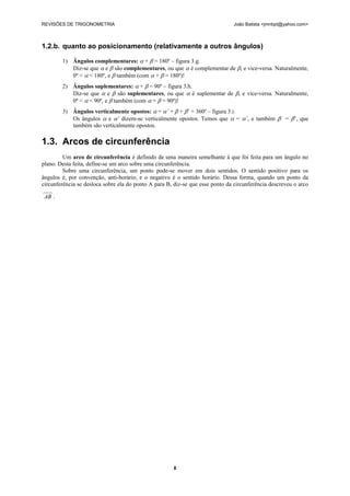 REVISÕES DE TRIGONOMETRIA                                                      João Batista <jmnbpt@yahoo.com>



1.2.b. quanto ao posicionamento (relativamente a outros ângulos)

        1) Ângulos complementares:  +  = 180º – figura 3.g.
           Diz-se que  e  são complementares, ou que  é complementar de , e vice-versa. Naturalmente,
           0º <  < 180º, e  também (com  +  = 180º)!
        2) Ângulos suplementares:  +  = 90º – figura 3.h.
           Diz-se que  e  são suplementares, ou que  é suplementar de , e vice-versa. Naturalmente,
           0º <  < 90º, e  também (com  +  = 90º)!
        3) Ângulos verticalmente opostos:  + ’ +  + ’ = 360º – figura 3.i.
           Os ângulos  e ’ dizem-se verticalmente opostos. Temos que  = ’, e também  = ’, que
           também são verticalmente opostos.

1.3. Arcos de circunferência
         Um arco de circunferência é definido de uma maneira semelhante à que foi feita para um ângulo no
plano. Desta feita, define-se um arco sobre uma circunferência.
         Sobre uma circunferência, um ponto pode-se mover em dois sentidos. O sentido positivo para os
ângulos é, por convenção, anti-horário, e o negativo é o sentido horário. Dessa forma, quando um ponto da
circunferência se desloca sobre ela do ponto A para B, diz-se que esse ponto da circunferência descreveu o arco

 AB .




                                                      8
 