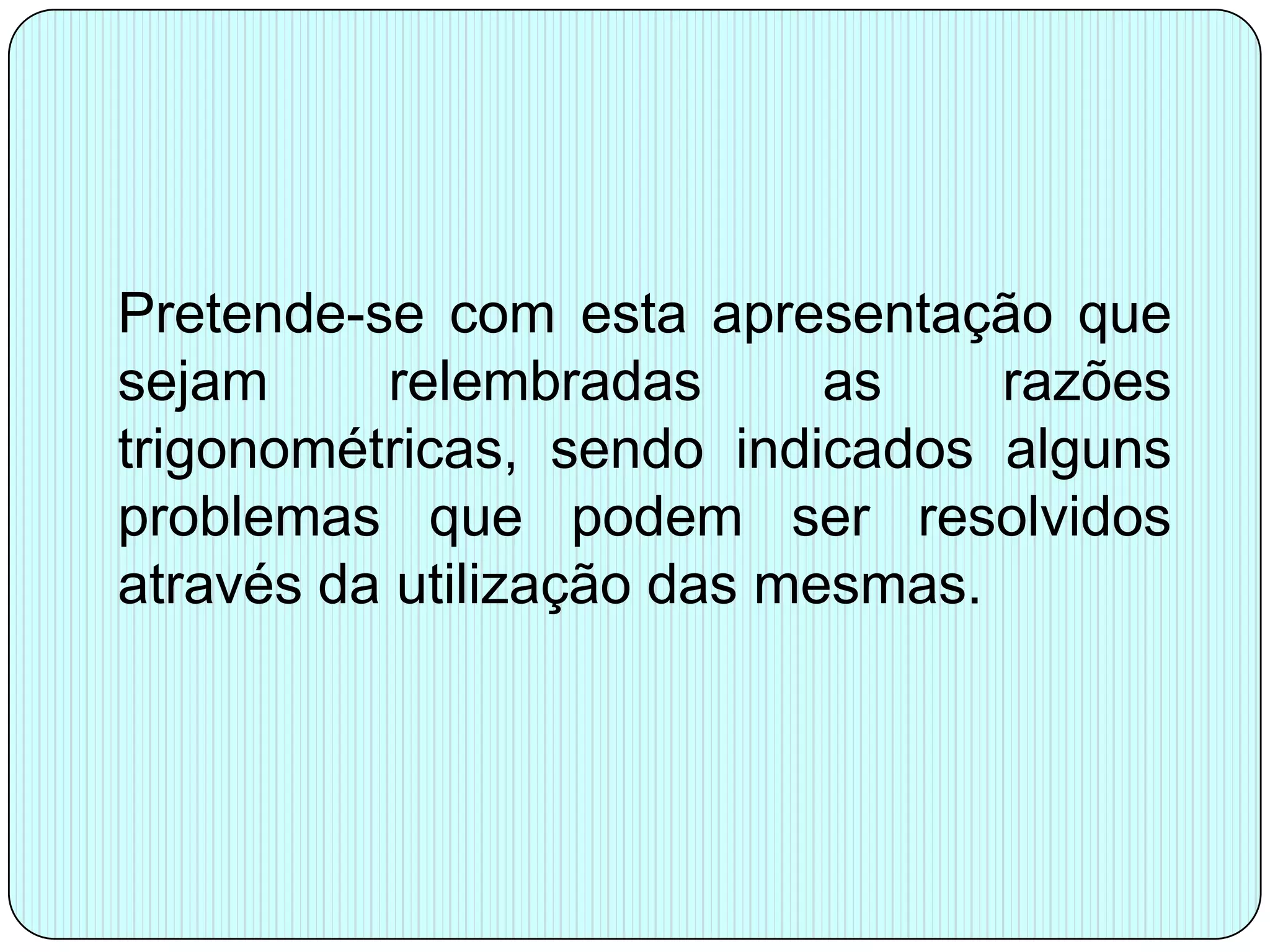 Pretende-se com esta apresentação que sejam relembradas as razões trigonométricas, sendo indicados alguns problemas que podem ser resolvidos através da utilização das mesmas.
