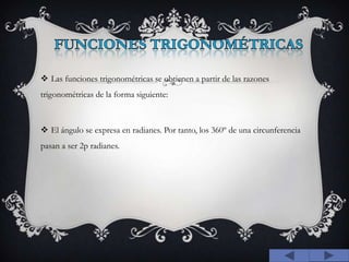 FUNCIONES TRIGONOMÉTRICAS Las funciones trigonométricas se obtienen a partir de las razones trigonométricas de la forma siguiente: El ángulo se expresa en radianes. Por tanto, los 360º de una circunferencia pasan a ser 2p radianes.