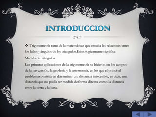 INTRODUCCIONTrigonometría rama de la matemáticas que estudia las relaciones entre los lados y ángulos de los triangulos.Etimologicamente significaMedida de triángulos.Las primeras aplicaciones de la trigonometría se hicieron en los campos de la navegación, la geodesia y la astronomía, en los que el principal problema consistía en determinar una distancia inaccesible, es decir, una distancia que no podía ser medida de forma directa, como la distancia  entre la tierra y la luna. 