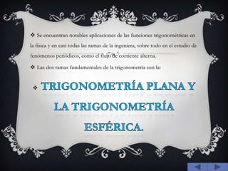 Se encuentran notables aplicaciones de las funciones trigonométricas en la física y en casi todas las ramas de la ingeniera, sobre todo en el estudio de fenómenos periódicos, como el flujo de corriente alterna.Las dos ramas fundamentales de la trigonometría son la:trigonometría plana y la trigonometría esférica.