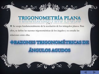TRIGONOMETRÍA PLANASe ocupa fundamentalmente de la resolución de los triángulos planos. Para ellos, se define las razones trigonométricas de los ángulos y se estudia las relaciones entre ellas.RAZONES TRIGONOMÉTRICAS DE ÁNGULOS AGUDOS 