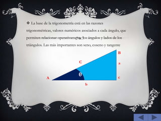 La base de la trigonometría está en las razones trigonométricas, valores numéricos asociados a cada ángulo, que permiten relacionar operativamente los ángulos y lados de los triángulos. Las más importantes son seno, coseno y tangenteBCaθcAb