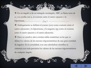 En un ángulo α de un triángulo rectángulo, ABC, se llama seno de α, y se escribe sen α, al cociente entre el cateto opuesto y la hipotenusa.Análogamente se definen el coseno (cos) como cociente entre el cateto adyacente y la hipotenusa, y la tangente (tg) como el cociente entre el cateto opuesto y el cateto adyacente.Hace no muchos años existían tablas numéricas en las que se daban los valores de las razones trigonométricas de una gran cantidad de ángulos. En la actualidad, con una calculadora científica se obtienen con toda precisión los valores de las razones trigonométricas de cualquier ángulo.