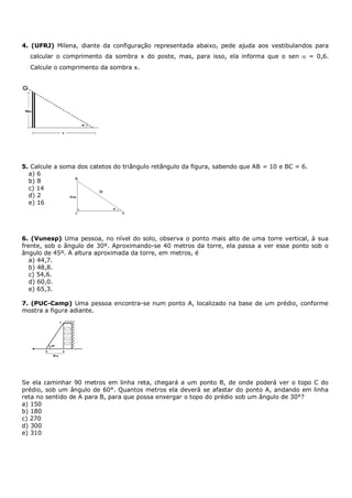 4. (UFRJ) Milena, diante da configuração representada abaixo, pede ajuda aos vestibulandos para
  calcular o comprimento da sombra x do poste, mas, para isso, ela informa que o sen            = 0,6.
  Calcule o comprimento da sombra x.




5. Calcule a soma dos catetos do triângulo retângulo da figura, sabendo que AB = 10 e BC = 6.
  a) 6
  b) 8
  c) 14
  d) 2
  e) 16




6. (Vunesp) Uma pessoa, no nível do solo, observa o ponto mais alto de uma torre vertical, à sua
frente, sob o ângulo de 30º. Aproximando-se 40 metros da torre, ela passa a ver esse ponto sob o
ângulo de 45º. A altura aproximada da torre, em metros, é
   a) 44,7.
   b) 48,8.
   c) 54,6.
   d) 60,0.
   e) 65,3.

7. (PUC-Camp) Uma pessoa encontra-se num ponto A, localizado na base de um prédio, conforme
mostra a figura adiante.




Se ela caminhar 90 metros em linha reta, chegará a um ponto B, de onde poderá ver o topo C do
prédio, sob um ângulo de 60°. Quantos metros ela deverá se afastar do ponto A, andando em linha
reta no sentido de A para B, para que possa enxergar o topo do prédio sob um ângulo de 30°?
a) 150
b) 180
c) 270
d) 300
e) 310
 