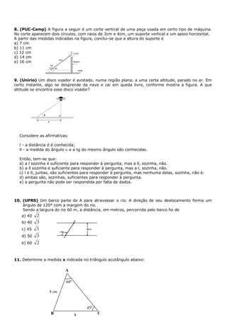 8. (PUC-Camp) A figura a seguir é um corte vertical de uma peça usada em certo tipo de máquina.
No corte aparecem dois círculos, com raios de 3cm e 4cm, um suporte vertical e um apoio horizontal.
A partir das medidas indicadas na figura, conclui-se que a altura do suporte é
a) 7 cm
b) 11 cm
c) 12 cm
d) 14 cm
e) 16 cm



9. (Unirio) Um disco voador é avistado, numa região plana, a uma certa altitude, parado no ar. Em
certo instante, algo se desprende da nave e cai em queda livre, conforme mostra a figura. A que
altitude se encontra esse disco voador?




  Considere as afirmativas:

  l - a distância d é conhecida;
  ll - a medida do ângulo e a tg do mesmo ângulo são conhecidas.

  Então, tem-se que:
  a) a l sozinha é suficiente para responder à pergunta, mas a ll, sozinha, não.
  b) a ll sozinha é suficiente para responder à pergunta, mas a l, sozinha, não.
  c) l e ll, juntas, são suficientes para responder à pergunta, mas nenhuma delas, sozinha, não é:
  d) ambas são, sozinhas, suficientes para responder à pergunta.
  e) a pergunta não pode ser respondida por falta de dados.



10. (UFRS) Um barco parte de A para atravessar o rio. A direção de seu deslocamento forma um
    ângulo de 120° com a margem do rio.
    Sendo a largura do rio 60 m, a distância, em metros, percorrida pelo barco foi de
   a) 40   2
   b) 40   3
   c) 45   3
   d) 50   3
   e) 60   2


11. Determine a medida x indicada no triângulo acutângulo abaixo:

                         A

                          60º

                 8 cm



                                    45º
                  B             x         C
 