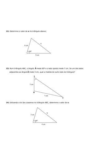 12. Determine o valor de x no triângulo abaixo:




                                              x
                     6 cm


                            60º
                                       8 cm




                                ˆ
13. Num triângulo ABC, o ângulo A mede 60º e o lado oposto mede 7 cm. Se um dos lados
                        ˆ
   adjacentes ao ângulo A mede 3 cm, qual a medida do outro lado do triângulo?

                                   A



                            3 cm



                                   B
                                                    7 cm
                                                                  C

14. Utilizando a lei dos cossenos no triângulo ABC, determine o valor de x:




                                                         x
                             3 cm


                                       60º
                                                  4 cm
 