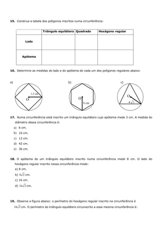15. Construa a tabela dos polígonos inscritos numa circunferência:


                           Triângulo equilátero Quadrado         Hexágono regular


             Lado




          Apótema




16. Determine as medidas do lado e do apótema de cada um dos polígonos regulares abaixo:



a)                                         b)                                   c)



                  1,5 cm
                                                                                     O
             O                                    O
                                                      8 cm                            4 3



17. Numa circunferência está inscrito um triângulo equilátero cujo apótema mede 3 cm. A medida do
     diâmetro dessa circunferência é:
     a) 6 cm.
     b) 10 cm.
     c) 12 cm.
     d) 42 cm.
     e) 36 cm.


18. O apótema de um triângulo equilátero inscrito numa circunferência mede 8 cm. O lado do
     hexágono regular inscrito nessa circunferência mede:
     a) 8 cm.

     b) 8 2 cm.
     c) 16 cm.

     d) 16 2 cm.




19. Observe a figura abaixo: o perímetro do hexágono regular inscrito na circunferência é

     18 3 cm. O perímetro do triângulo equilátero circunscrito a essa mesma circunferência é:
 
