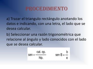 procedimiento
a) Trazar el triangulo rectángulo anotando los
datos e indicando, con una letra, el lado que se
desea calcular.
b) Seleccionar una razón trigonométrica que
relacione al ángulo y lado conocidos con el lado
que se desea calcular.
 