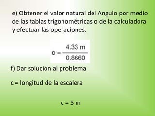 e) Obtener el valor natural del Angulo por medio
de las tablas trigonométricas o de la calculadora
y efectuar las operaciones.




f) Dar solución al problema

c = longitud de la escalera

                  c=5m
 
