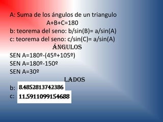 A: Suma de los ángulos de un triangulo
             A+B+C=180
b: teorema del seno: b/sin(B)= a/sin(A)
c: teorema del seno: c/sin(C)= a/sin(A)
               Ángulos
SEN A=180º-(45º+105º)
SEN A=180º-150º
SEN A=30º
                   LADOS
b:
c:
 