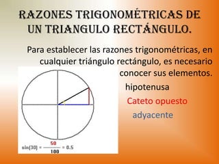 Razones trigonométricas de
 un triangulo rectángulo.
 Para establecer las razones trigonométricas, en
    cualquier triángulo rectángulo, es necesario
                         conocer sus elementos.
                          hipotenusa
                           Cateto opuesto
                            adyacente
 