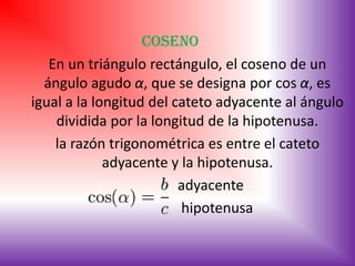 Coseno
   En un triángulo rectángulo, el coseno de un
  ángulo agudo α, que se designa por cos α, es
igual a la longitud del cateto adyacente al ángulo
    dividida por la longitud de la hipotenusa.
    la razón trigonométrica es entre el cateto
             adyacente y la hipotenusa.
                         adyacente
                         hipotenusa
 