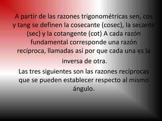 A partir de las razones trigonométricas sen, cos
y tang se definen la cosecante (cosec), la secante
      (sec) y la cotangente (cot) A cada razón
        fundamental corresponde una razón
  recíproca, llamadas así por que cada una es la
                    inversa de otra.
   Las tres siguientes son las razones recíprocas
   que se pueden establecer respecto al mismo
                        ángulo.
 